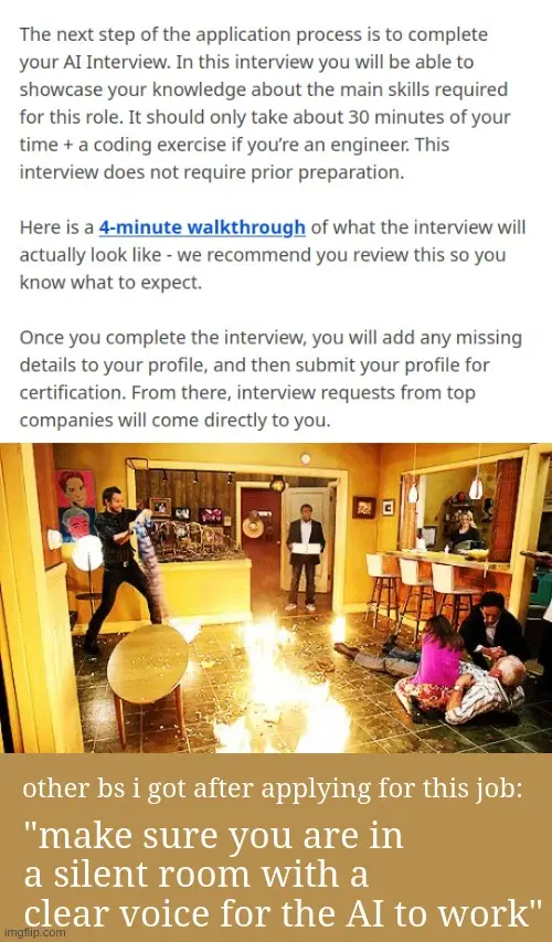 The next step of the application process is to complete your AI Interview. In this interview you will be able to showcase your knowledge about the main skills required for this role. It should only take about 30 minutes of your time + a coding exercise if you’re an engineer. This interview does not require prior preparation.  Here is a 4-minute walkthrough of what the interview will actually look like - we recommend you review this so you know what to expect.  Once you complete the interview, you will add any missing details to your profile, and then submit your profile for certification. From there, interview requests from top companies will come directly to you. <image of worst timeline from community with fire everywhere>. other bs i got after applying for this job: "make sure you are in a silent room with a clear voice for the AI to work"