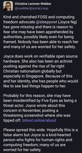 Kind and cherished FOSS and computing freedom advocate @sleepyowl (Joyce Ng) has gone missing and there is reason to fear she may have been apprehended by authorities, possibly likely even for being framed. Nobody has been able to reach her and many of us are worried for her safety.Joyce does work on verifiable open source hardware. She also has been an activist pushing against the rise of far-right Christian nationalism globally but especially in Singapore. Because of this and her identity, she has people who would like to see bad things happen to her.Probably for this reason, she may have been misidentified by Five Eyes as being a threat actor. Joyce wrote about this concern in November, posting a threatening screenshot where she was tipped off. https://bitowl.online/aboutPlease spread this wide. Hopefully this is a false alarm but Joyce is a kind-hearted person who fights for human rights and computing freedom; many of us are worried for her safety.
